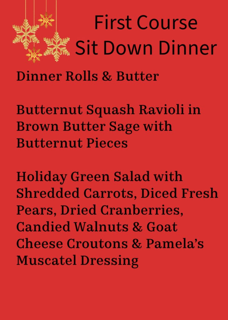 First Course Sit Down Dinner
Dinner Rolls & Butter
Squash Ravioli in Brown Butter Sage with Butternut Pieces
Holiday Green Salad with Shredded Carrots, Diced Fresh Pears, Dried Cranberries, Candied Walnuts & Goat Cheese Crouton Pamela’s Muscatel Dressing
